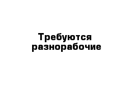 Требуются  разнорабочие